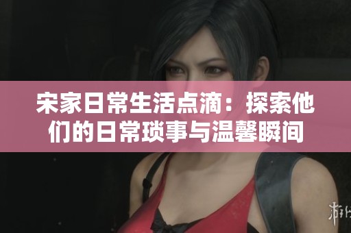 宋家日常生活点滴：探索他们的日常琐事与温馨瞬间