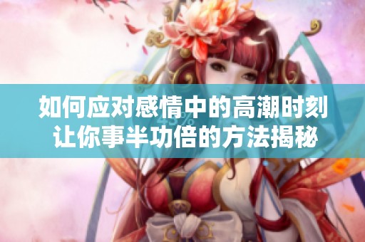 如何应对感情中的高潮时刻 让你事半功倍的方法揭秘