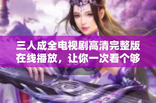 三人成全电视剧高清完整版在线播放，让你一次看个够