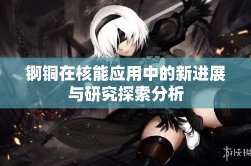 锕铜在核能应用中的新进展与研究探索分析