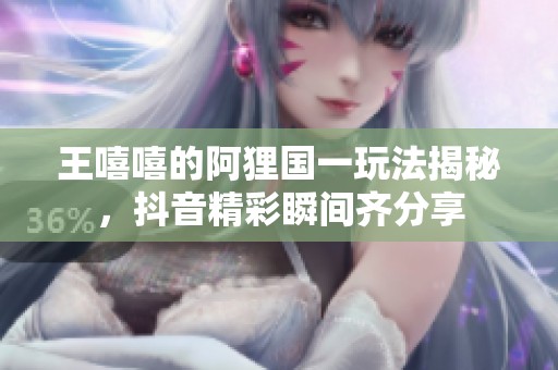 王嘻嘻的阿狸国一玩法揭秘，抖音精彩瞬间齐分享