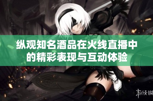 纵观知名酒品在火线直播中的精彩表现与互动体验