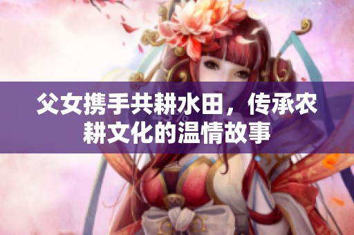 父女携手共耕水田，传承农耕文化的温情故事