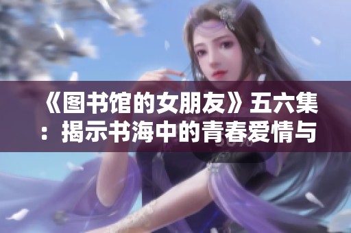 《图书馆的女朋友》五六集：揭示书海中的青春爱情与成长密码