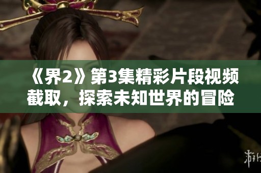 《界2》第3集精彩片段视频截取，探索未知世界的冒险旅程