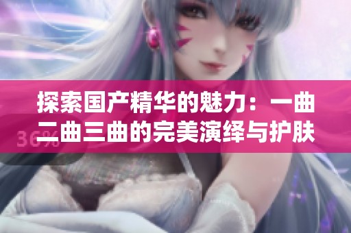 探索国产精华的魅力：一曲二曲三曲的完美演绎与护肤体验