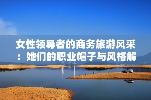 女性领导者的商务旅游风采：她们的职业帽子与风格解析