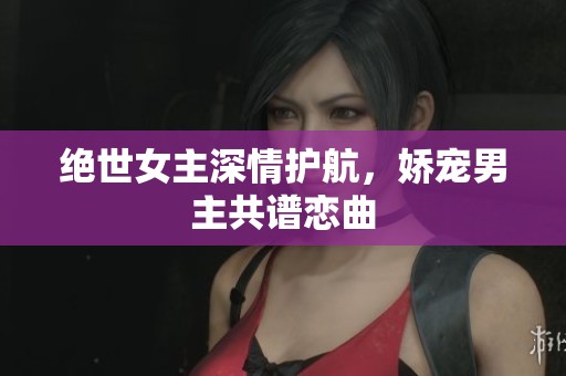 绝世女主深情护航，娇宠男主共谱恋曲