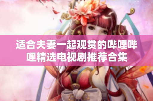 适合夫妻一起观赏的哔哩哔哩精选电视剧推荐合集