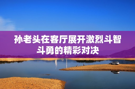 孙老头在客厅展开激烈斗智斗勇的精彩对决