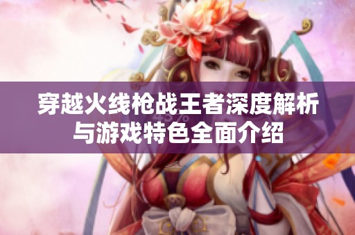 穿越火线枪战王者深度解析与游戏特色全面介绍