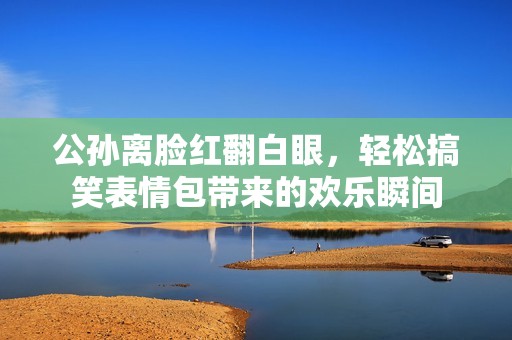 公孙离脸红翻白眼，轻松搞笑表情包带来的欢乐瞬间