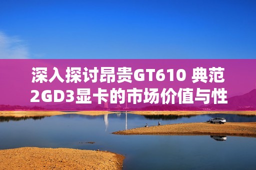 深入探讨昂贵GT610 典范2GD3显卡的市场价值与性能表现