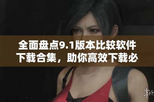 全面盘点9.1版本比较软件下载合集，助你高效下载必备工具