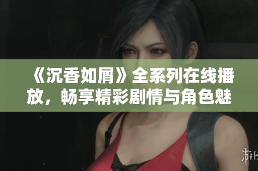 《沉香如屑》全系列在线播放，畅享精彩剧情与角色魅力