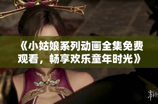 《小姑娘系列动画全集免费观看，畅享欢乐童年时光》