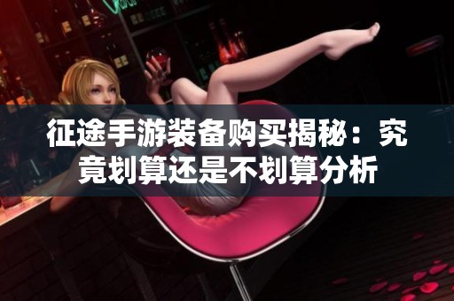 征途手游装备购买揭秘：究竟划算还是不划算分析