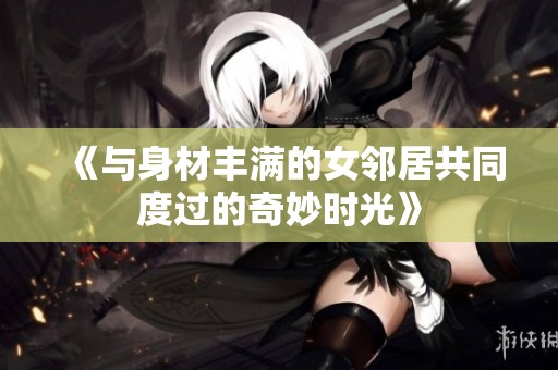 《与身材丰满的女邻居共同度过的奇妙时光》