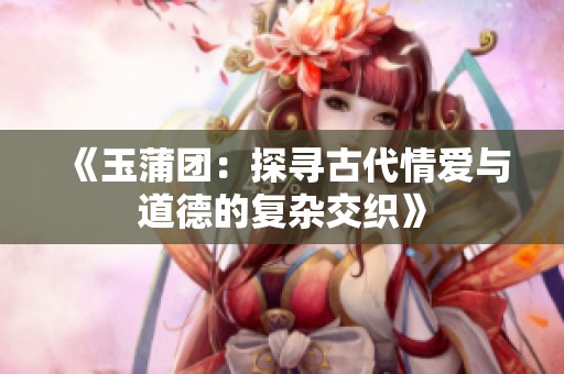 《玉蒲团：探寻古代情爱与道德的复杂交织》