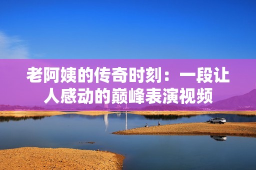 老阿姨的传奇时刻：一段让人感动的巅峰表演视频