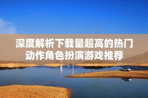 深度解析下载量超高的热门动作角色扮演游戏推荐