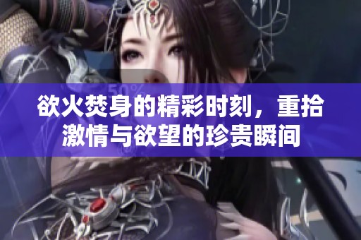 欲火焚身的精彩时刻，重拾激情与欲望的珍贵瞬间