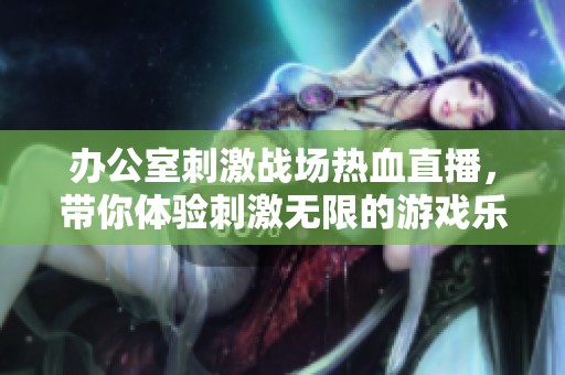办公室刺激战场热血直播，带你体验刺激无限的游戏乐趣