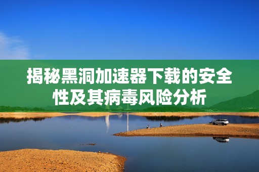 揭秘黑洞加速器下载的安全性及其病毒风险分析