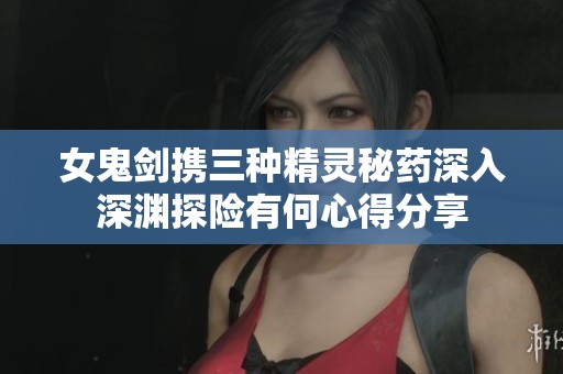 女鬼剑携三种精灵秘药深入深渊探险有何心得分享