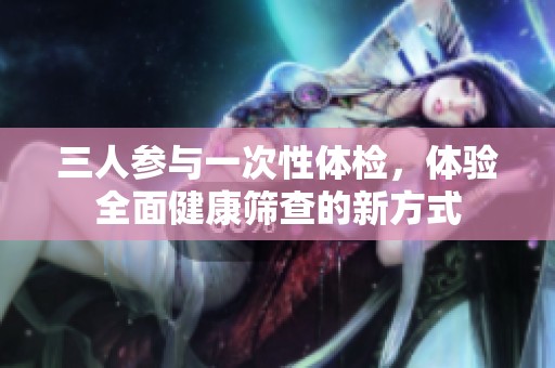 三人参与一次性体检，体验全面健康筛查的新方式