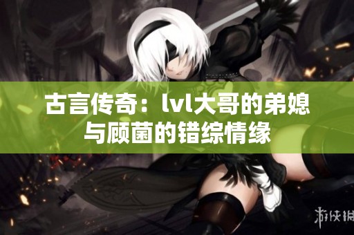 古言传奇：lvl大哥的弟媳与顾菌的错综情缘