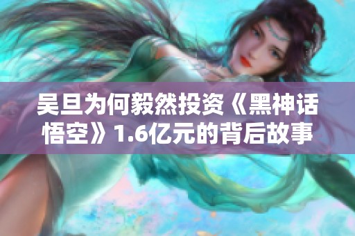 吴旦为何毅然投资《黑神话悟空》1.6亿元的背后故事