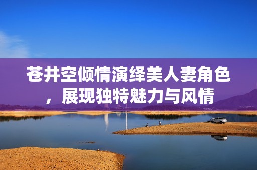 苍井空倾情演绎美人妻角色，展现独特魅力与风情