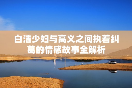 白洁少妇与高义之间执着纠葛的情感故事全解析