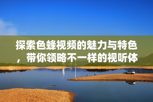 探索色蜂视频的魅力与特色，带你领略不一样的视听体验