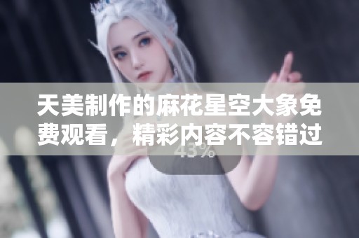 天美制作的麻花星空大象免费观看，精彩内容不容错过