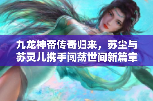 九龙神帝传奇归来，苏尘与苏灵儿携手闯荡世间新篇章