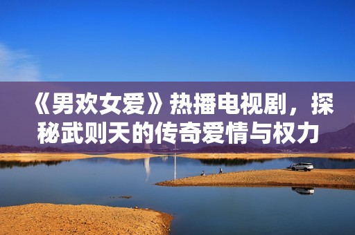 《男欢女爱》热播电视剧，探秘武则天的传奇爱情与权力游戏