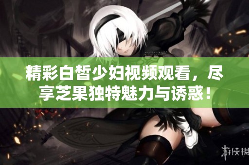 精彩白皙少妇视频观看，尽享芝果独特魅力与诱惑！