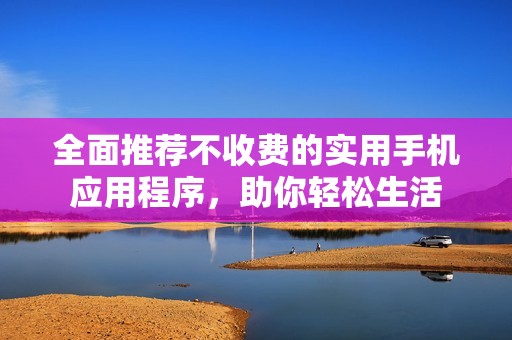全面推荐不收费的实用手机应用程序，助你轻松生活