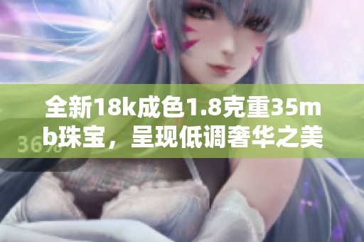 全新18k成色1.8克重35mb珠宝，呈现低调奢华之美