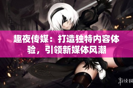 趣夜传媒：打造独特内容体验，引领新媒体风潮