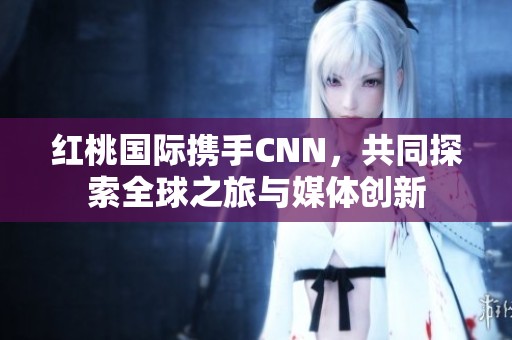 红桃国际携手CNN，共同探索全球之旅与媒体创新