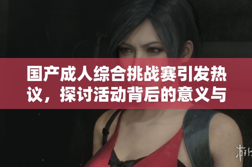 国产成人综合挑战赛引发热议，探讨活动背后的意义与影响