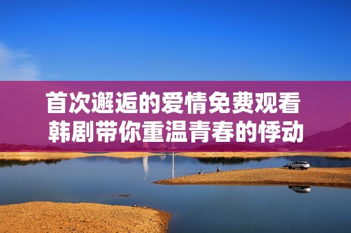 首次邂逅的爱情免费观看 韩剧带你重温青春的悸动