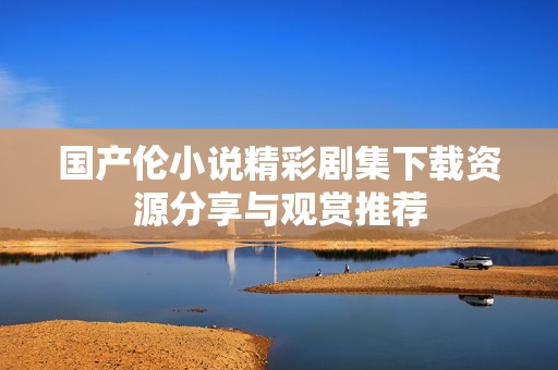 国产伦小说精彩剧集下载资源分享与观赏推荐