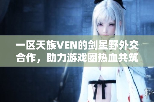 一区天族VEN的剑星野外交合作，助力游戏圈热血共筑精彩冒险