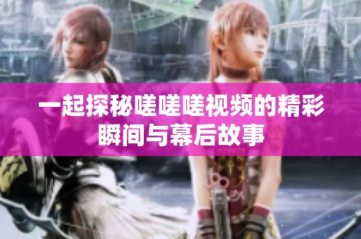 一起探秘嗟嗟嗟视频的精彩瞬间与幕后故事
