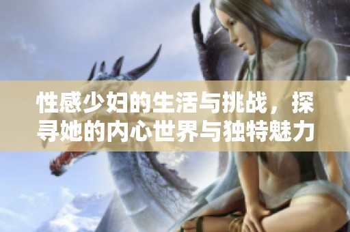 性感少妇的生活与挑战，探寻她的内心世界与独特魅力