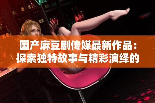 国产麻豆剧传媒最新作品：探索独特故事与精彩演绎的结合